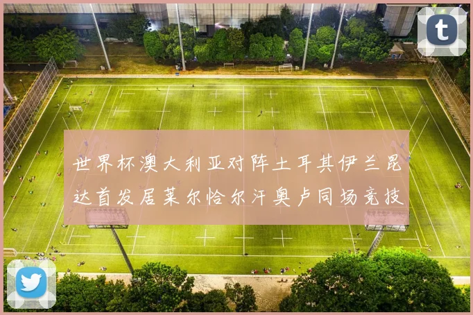 世界杯澳大利亚对阵土耳其伊兰昆达首发居莱尔恰尔汗奥卢同场竞技