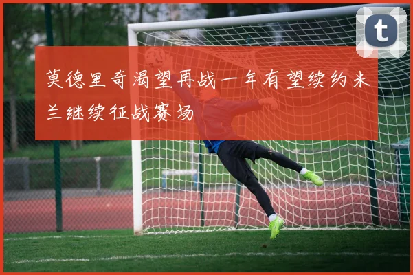 莫德里奇渴望再战一年有望续约米兰继续征战赛场