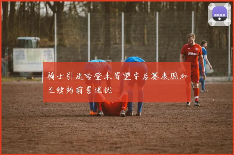 骑士引进哈登未寄望季后赛表现加兰续约前景堪忧