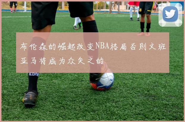 布伦森的崛起改变NBA格局否则文班亚马将成为众矢之的