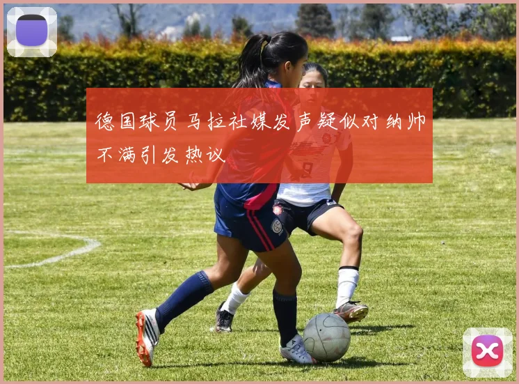 德国球员马拉社媒发声疑似对纳帅不满引发热议