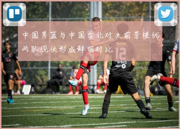 中国男篮与中国台北对决前景堪忧两队现状形成鲜明对比