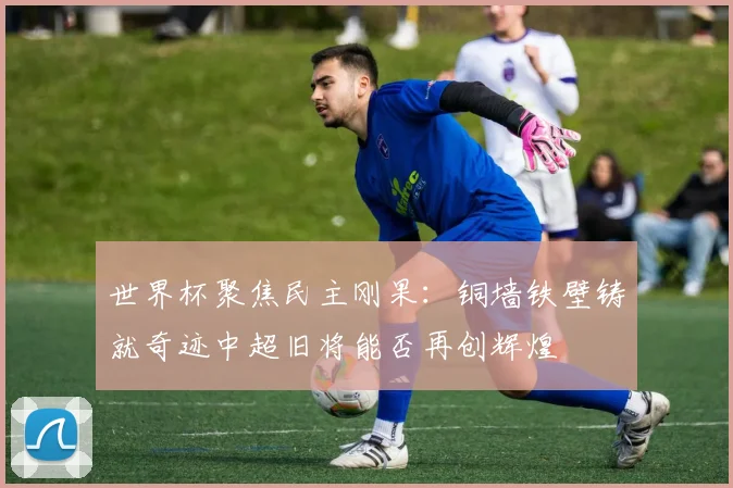 世界杯聚焦民主刚果：铜墙铁壁铸就奇迹中超旧将能否再创辉煌
