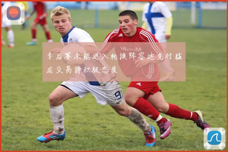 季后赛未能进入轮换阵容迪克对猛龙交易持积极态度