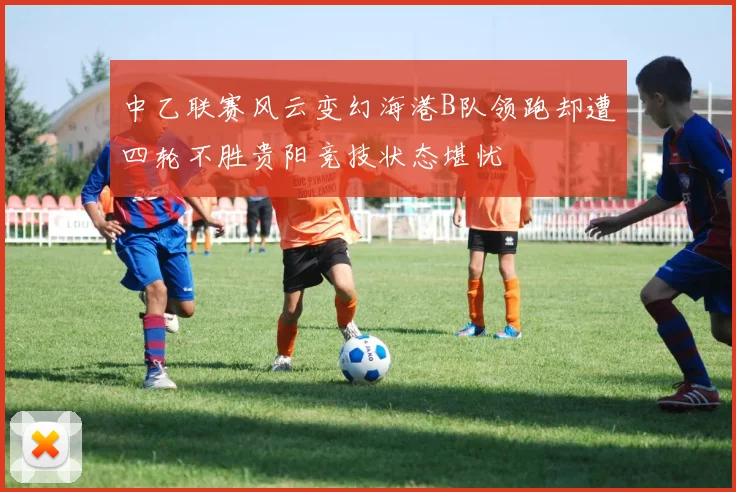 中乙联赛风云变幻海港B队领跑却遭四轮不胜贵阳竞技状态堪忧