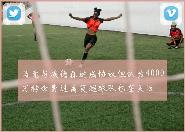 马竞与埃德森达成协议但认为4000万转会费过高英超球队也在关注