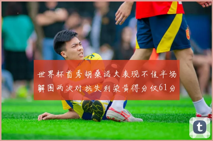 世界杯首秀胡桑诺夫表现不佳半场解围两次对抗失利染黄得分仅61分
