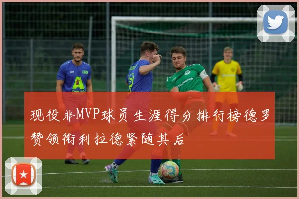 现役非MVP球员生涯得分排行榜德罗赞领衔利拉德紧随其后