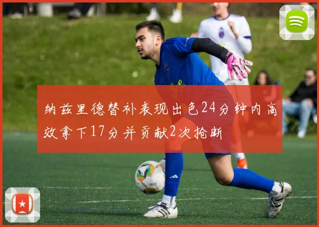 纳兹里德替补表现出色24分钟内高效拿下17分并贡献2次抢断