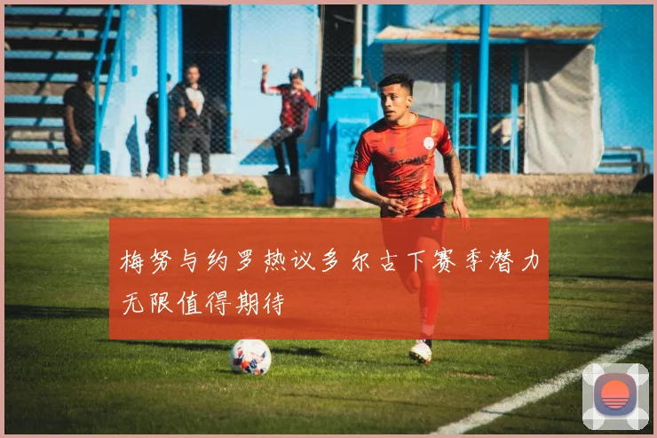 梅努与约罗热议多尔古下赛季潜力无限值得期待
