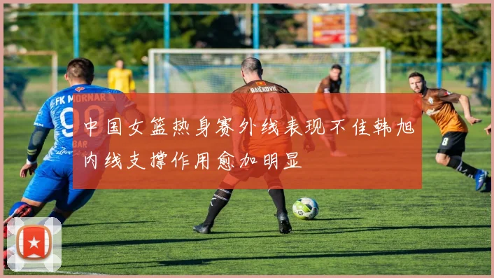 中国女篮热身赛外线表现不佳韩旭内线支撑作用愈加明显