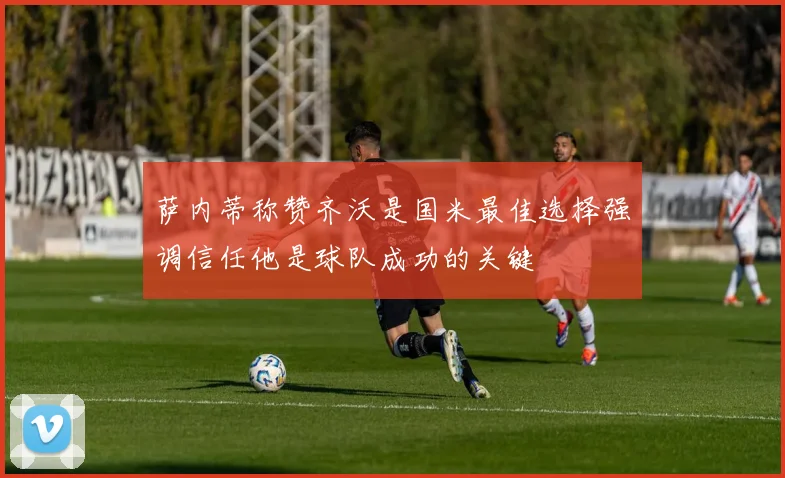 萨内蒂称赞齐沃是国米最佳选择强调信任他是球队成功的关键