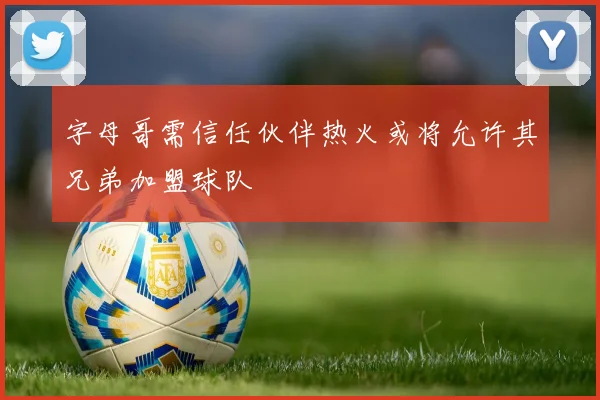 字母哥需信任伙伴热火或将允许其兄弟加盟球队