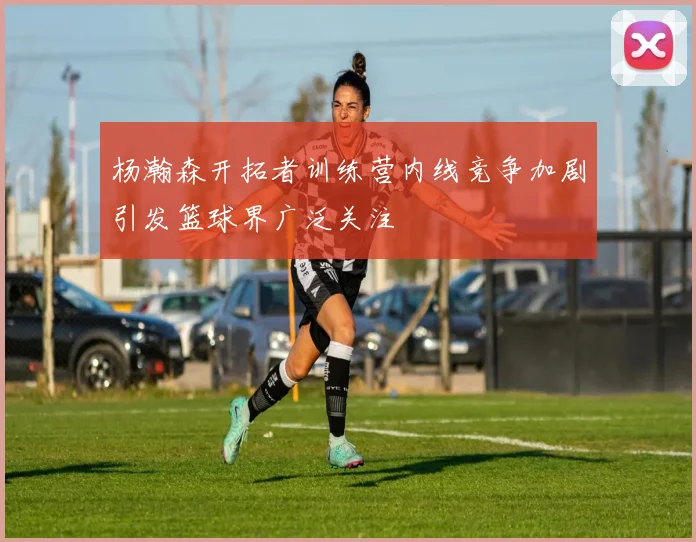 杨瀚森开拓者训练营内线竞争加剧引发篮球界广泛关注