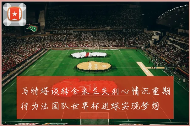 马特塔谈转会米兰失利心情沉重期待为法国队世界杯进球实现梦想