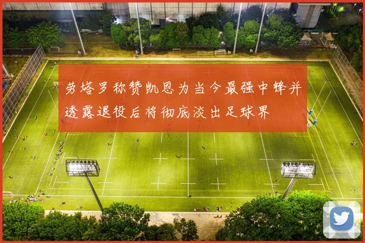 劳塔罗称赞凯恩为当今最强中锋并透露退役后将彻底淡出足球界