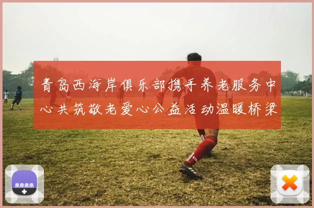 青岛西海岸俱乐部携手养老服务中心共筑敬老爱心公益活动温暖桥梁