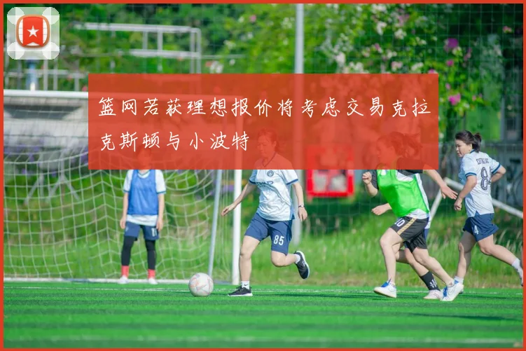 篮网若获理想报价将考虑交易克拉克斯顿与小波特