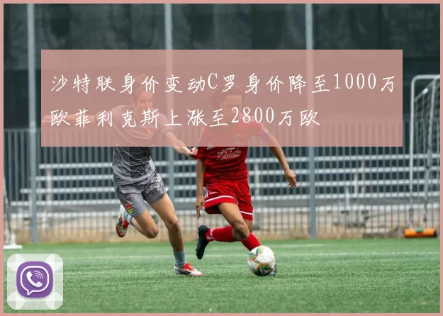 沙特联身价变动C罗身价降至1000万欧菲利克斯上涨至2800万欧