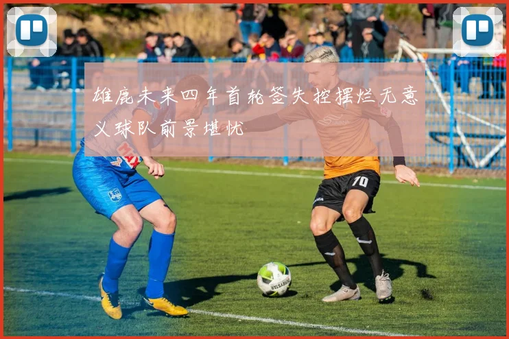 雄鹿未来四年首轮签失控摆烂无意义球队前景堪忧
