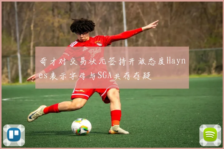 奇才对交易状元签持开放态度Haynes表示字母与SGA共存存疑