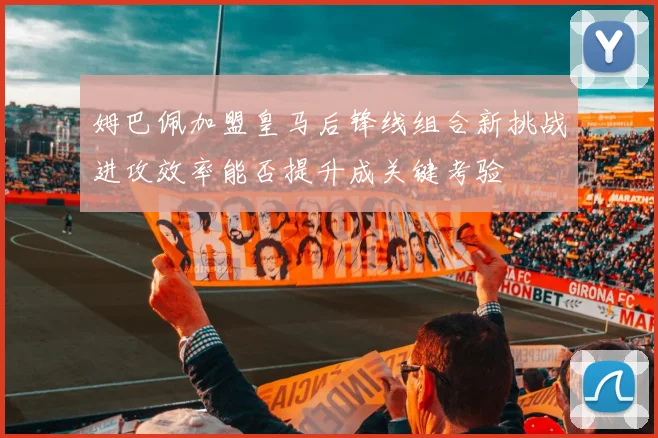 姆巴佩加盟皇马后锋线组合新挑战进攻效率能否提升成关键考验