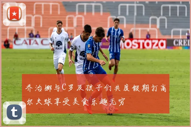 乔治娜与C罗及孩子们共度假期打高尔夫球享受美食乐趣无穷