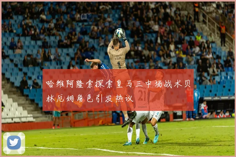 哈维阿隆索探索皇马三中场战术贝林厄姆角色引发热议