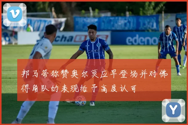 邦马蒂称赞奥尔莫应早登场并对佛得角队的表现给予高度认可